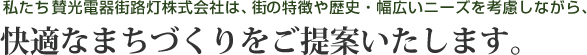 私たち賛光電器街路灯株式会社は、街の特徴や歴史・幅広いニーズを考慮しながら、快適なまちづくりをご提案いたします。