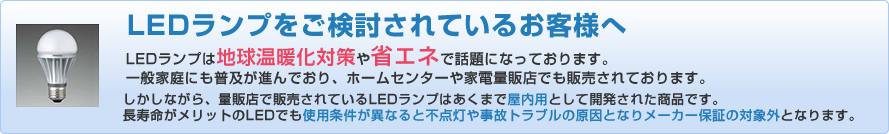 LEDランプをご検討されているお客様へ　LEDランプは地球温暖化対策や省エネで話題になっております。一般家庭にも普及が進んでおり、ホームセンターや家電量販店でも販売されております。しかしながら、量販店で販売されているLEDランプはあくまで屋内用として開発された商品です。長寿命がメリットのLEDでも使用条件が異なると不点灯や事故トラブルの原因となりメーカー保証の対象外となります。